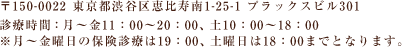 〒150-0022 東京都渋谷区恵比寿南1-25-1 プラックスビル301　診療時間：月～金11：00～20：00、土10：00～18：00　※月～金曜日の保険診療は19：00、土曜日は18：00までとなります。