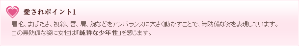 愛されポイント1 眉毛、まばたき、視線、唇、肩、腕などをアンバランスに大きく動かすことで、無防備な姿を表現しています。この無防備な姿に女性は「純粋な少年性」を感じます。