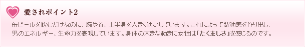 愛されポイント2 缶ビールを飲むだけなのに、腕や首、上半身を大きく動かしています。これによって躍動感を作り出し、男のエネルギー、生命力を表現しています。身体の大きな動きに女性は「たくまそさ」