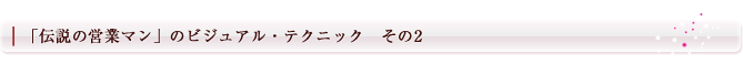「伝説の営業マン」のビジュアル・テクニック　その2